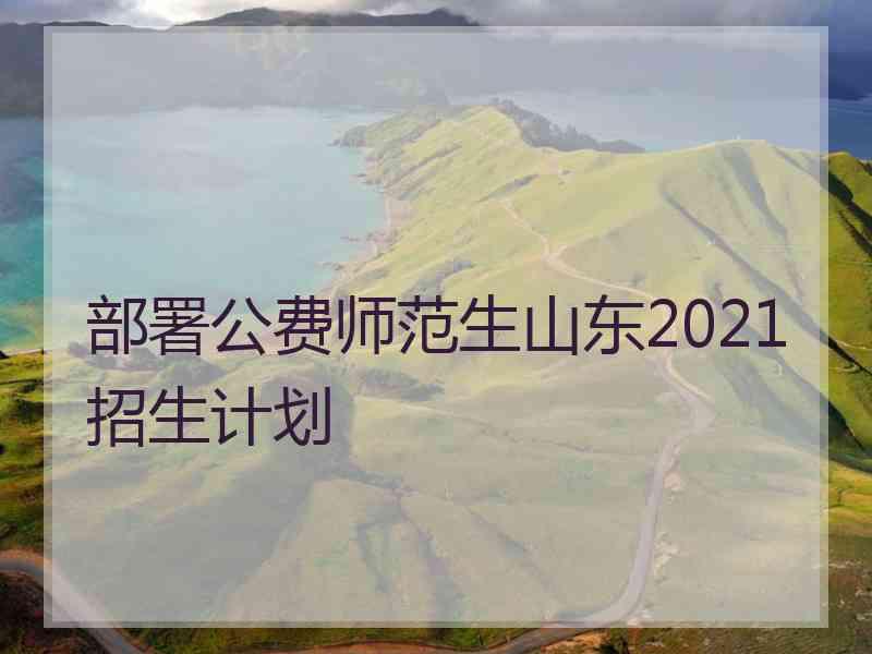 部署公费师范生山东2021招生计划 部署公费师范生山东2021招生计划