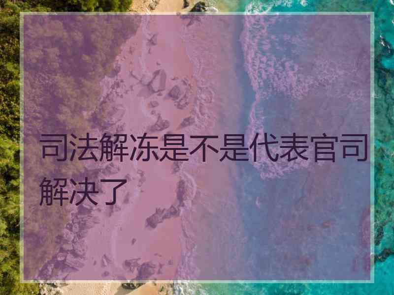 司法解冻是不是代表官司解决了 司法解冻是不是代表官司解决了