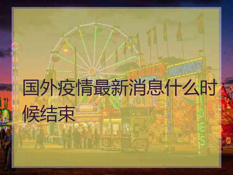国外疫情最新消息什么时候结束 国外疫情最新消息什么时候结束