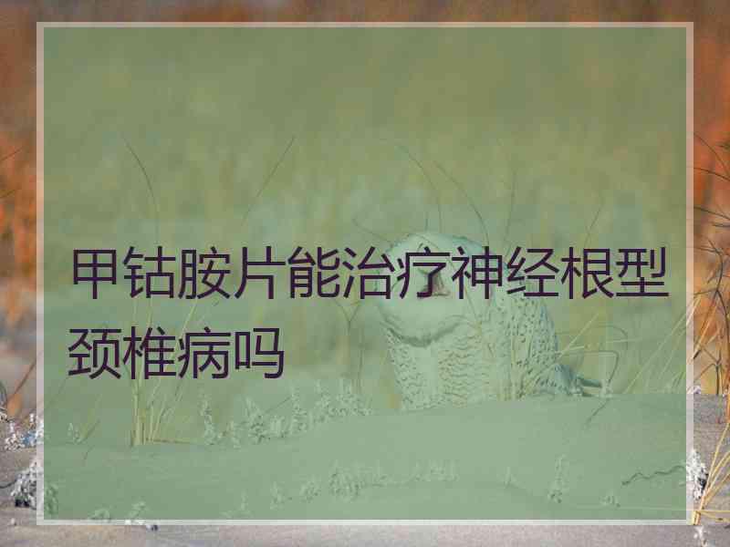 甲钴胺片能治疗神经根型颈椎病吗 甲钴胺片能治疗神经根型颈椎病吗