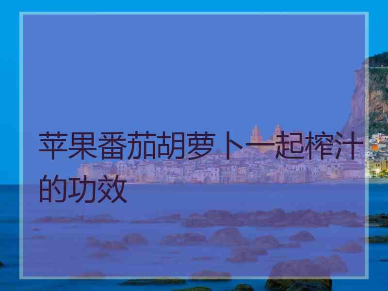 苹果番茄胡萝卜一起榨汁的功效